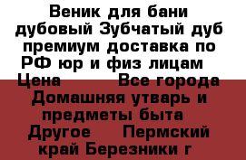 Веник для бани дубовый Зубчатый дуб премиум доставка по РФ юр и физ лицам › Цена ­ 100 - Все города Домашняя утварь и предметы быта » Другое   . Пермский край,Березники г.